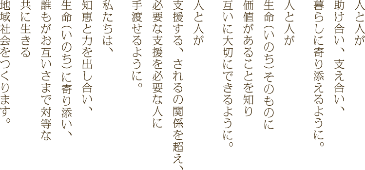 人と人が助け合い、支え合い、暮らしに寄り添えるように。人と人が生命（いのち）そのものに価値があることを知り互いに大切にできるように。人と人が支援する、されるの関係を超え、必要な支援を必要な人に手渡せるように。私たちは、知恵と力を出し合い、生命（いのち）に寄り添い、誰もがお互いさまで対等な共に生きる地域社会をつくります。