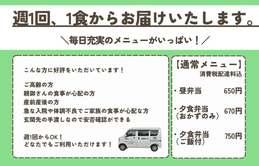 週1回、1食からお届けいたします。こんな方に好評をいただいています! ご高齢の方 親御さんの食事が心配の方 産前産後の方 急な入院や体調不良でご家族の食事が心配な方 玄関先の手渡しなので安否確認ができる 週1回からOK!どなたでもご利用いただけます! 【通常メニュー】 昼弁当 650円 夕食弁当(おかずのみ) 670円 夕食弁当(ご飯付)750円