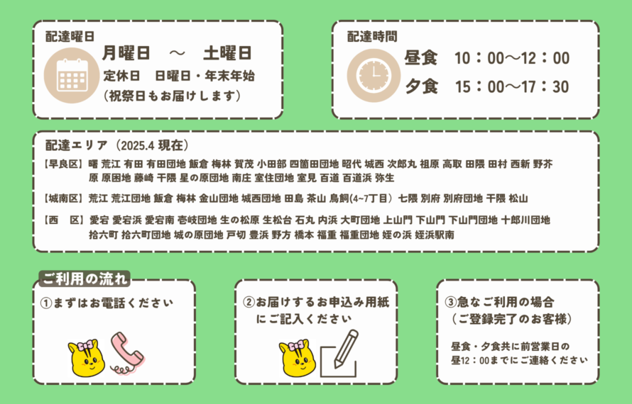 配達曜日 月曜日 ~ 土曜日 定休日 日曜日・年末年始 (祝祭日もお届けします) 配達時間 昼食 10:00~12:00 夕食 15:00~17:30 配達エリア(2025.4 現在) 早良区】曙 荒江 有田 有田団地 飯倉 梅林 賀茂 小田部 四箇田団地 昭代 城西 次郎丸 祖原 高取 田隈 田村 西新 野芥 原 原困地 藤崎 干隈 星の原団地 南庄 室住団地 室見 百道 百道浜 弥生 【城南区】荒江 荒江団地 飯倉 梅林 金山団地 城西団地 田島 茶山 鳥飼(4~7丁目)七隈 別府 別府団地 干隈 松山 【西 区】愛宕 愛宕浜 愛宕南 壱岐団地 生の松原 生松台 石丸 内浜 大町団地 上山門 下山門 下山門団地 十郎川団地 拾六町 拾六町団地 城の原団地 戸切 豊浜 野方 橋本 福重 福重団地 姪の浜 姪浜駅南